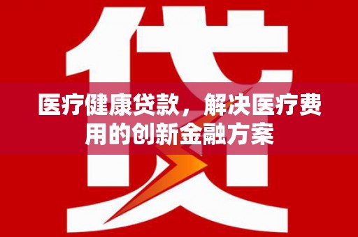 邗江医疗健康贷款，解决医疗费用的创新金融方案