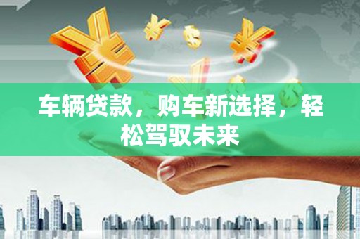 吉县车辆贷款，购车新选择，轻松驾驭未来