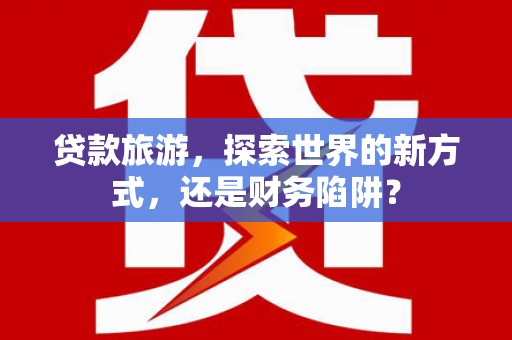印江贷款旅游，探索世界的新方式，还是财务陷阱？